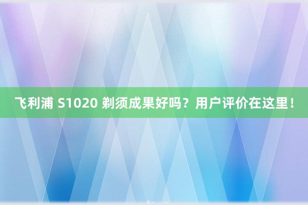 飞利浦 S1020 剃须成果好吗？用户评价在这里！