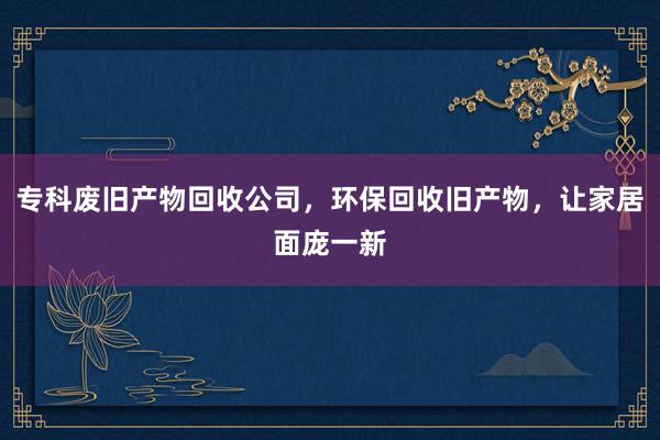 专科废旧产物回收公司，环保回收旧产物，让家居面庞一新
